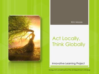 Act Locally,
Think Globally
Kim Moore
Energy Ant compliments of the US Department of Energy
Innovative Learning Project
 