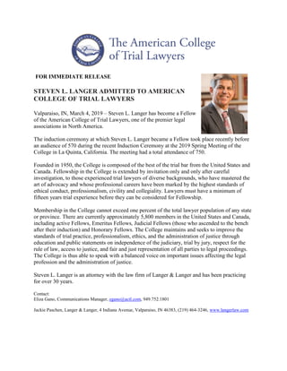 FOR IMMEDIATE RELEASE
STEVEN L. LANGER ADMITTED TO AMERICAN
COLLEGE OF TRIAL LAWYERS
Valparaiso, IN, March 4, 2019 – Steven L. Langer has become a Fellow
of the American College of Trial Lawyers, one of the premier legal
associations in North America.
The induction ceremony at which Steven L. Langer became a Fellow took place recently before
an audience of 570 during the recent Induction Ceremony at the 2019 Spring Meeting of the
College in La Quinta, California. The meeting had a total attendance of 750.
Founded in 1950, the College is composed of the best of the trial bar from the United States and
Canada. Fellowship in the College is extended by invitation only and only after careful
investigation, to those experienced trial lawyers of diverse backgrounds, who have mastered the
art of advocacy and whose professional careers have been marked by the highest standards of
ethical conduct, professionalism, civility and collegiality. Lawyers must have a minimum of
fifteen years trial experience before they can be considered for Fellowship.
Membership in the College cannot exceed one percent of the total lawyer population of any state
or province. There are currently approximately 5,800 members in the United States and Canada,
including active Fellows, Emeritus Fellows, Judicial Fellows (those who ascended to the bench
after their induction) and Honorary Fellows. The College maintains and seeks to improve the
standards of trial practice, professionalism, ethics, and the administration of justice through
education and public statements on independence of the judiciary, trial by jury, respect for the
rule of law, access to justice, and fair and just representation of all parties to legal proceedings.
The College is thus able to speak with a balanced voice on important issues affecting the legal
profession and the administration of justice.
Steven L. Langer is an attorney with the law firm of Langer & Langer and has been practicing
for over 30 years.
Contact:
Eliza Gano, Communications Manager, egano@actl.com, 949.752.1801
Jackie Paschen, Langer & Langer, 4 Indiana Avenue, Valparaiso, IN 46383, (219) 464-3246, www.langerlaw.com
 