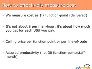 How to effectively measure cost We measure cost as $ / function-point (delivered) It's not about $ per man-hour; it's about how much you get for each US$ you pay. Ceiling price per function point or per line-of-code Assured productivity (i.e. 30 function-point/staff-month) 