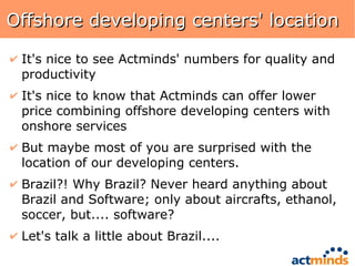 Offshore developing centers' location It's nice to see Actminds' numbers for quality and productivity It's nice to know that Actminds can offer lower price combining offshore developing centers with onshore services But maybe most of you are surprised with the location of our developing centers. Brazil?! Why Brazil? Never heard anything about Brazil and Software; only about aircrafts, ethanol, soccer, but.... software? Let's talk a little about Brazil.... 