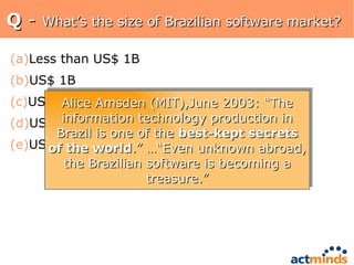 Q  -  What’s the size of Brazilian software market? Less than US$ 1B US$ 1B US$ 5B US$ 10B US$ 20B Alice Amsden (MIT),June 2003: “The information technology production in Brazil is one of the  best-kept secrets of the world .” …“Even unknown abroad, the Brazilian software is becoming a treasure.” 