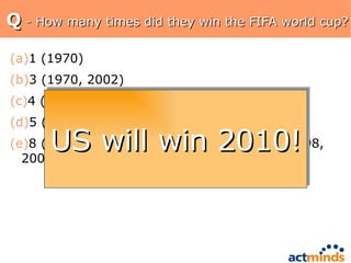 Q  - How many times did they win the FIFA world cup? 1 (1970) 3 (1970, 2002) 4 (1958, 1970, 1974, 2002) 5 (1958, 1962, 1970, 1994, 2002) 8 (1958, 1962, 1970, 1974, 1978, 1994, 1998, 2002) US will win 2010! 
