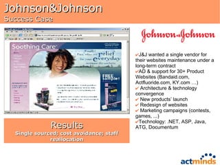 Johnson&Johnson Success Case J&J wanted a single vendor for their websites maintenance under a long-term contract AD & support for 30+ Product Websites (Bandaid.com, Actfluoride.com, KY.com …) Architecture & technology convergence New products’ launch Redesign of websites Marketing campaigns (contests, games, ...) Technology: .NET, ASP, Java, ATG, Documentum Results Single sourced; cost avoidance; staff reallocation 
