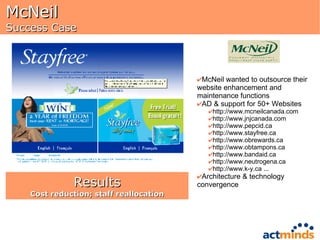 McNeil Success Case McNeil wanted to outsource their website enhancement and maintenance functions AD & support for 50+ Websites http://www.mcneilcanada.com  http://www.jnjcanada.com  http://www.pepcid.ca  http://www.stayfree.ca  http://www.obrewards.ca  http://www.obtampons.ca  http://www.bandaid.ca  http://www.neutrogena.ca  http://www.k-y.ca ... Architecture & technology convergence Results Cost reduction; staff reallocation 