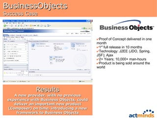 BusinessObjects Success Case Proof of Concept delivered in one month 1 st  full release in 10 months Technology: J2EE (JDO, Spring, JSF); Ajax 2+ Years; 10,000+ man-hours Product is being sold around the world Results A new provider, with no previous experience with Business Objects, could deliver an important new product (Composer) on time, introducing a new framework to Business Objects 