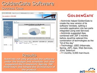 GoldenGate Software  Success Case Actminds helped GoldenGate to create the new version of its software Veridata, spliting a monolitic application into two parts integrated using web Services Actminds suggested Ajax combined with JSF 3 months before JavaOne seleced this combination of technologies as the “hit of the day” Technology: J2EE (Hibernate, Spring, JSF), Ajax, Web Services, JUnit, Selenium 11 months; 6,000 man-hours Results Actminds not only provided the software under the budget and schedule, but also suggested the framework (Spring, JSF, Hibernate) and helped the architecture of the product. 