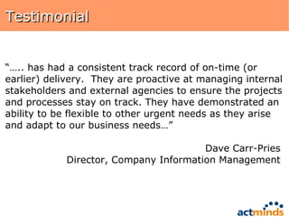 Testimonial “… .. has had a consistent track record of on-time (or earlier) delivery.  They are proactive at managing internal stakeholders and external agencies to ensure the projects and processes stay on track. They have demonstrated an ability to be flexible to other urgent needs as they arise and adapt to our business needs…”  Dave Carr-Pries  Director, Company Information Management  