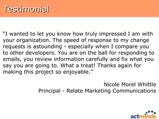 Testimonial “ I wanted to let you know how truly impressed I am with your organization. The speed of response to my change requests is astounding - especially when I compare you to other developers. You are on the ball for responding to emails, you review information carefully and fix what you say you are going to. What a treat! Thanks again for making this project so enjoyable.” Nicole Morel Whittle Principal - Relate Marketing Communications 