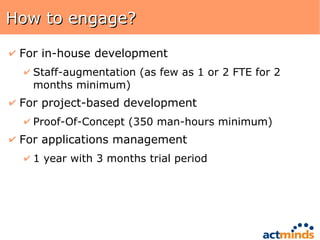 How to engage? For in-house development Staff-augmentation (as few as 1 or 2 FTE for 2 months minimum) For project-based development Proof-Of-Concept (350 man-hours minimum) For applications management 1 year with 3 months trial period 