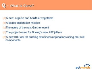 Q  – What is Carot? A new, organic and healthier vegetable A space exploration mission The name of the next Gartner event The project name for Boeing’s new 787 jetliner A new IDE tool for building eBusiness applications using pre-built components 