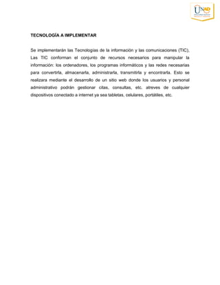 TECNOLOGÍA A IMPLEMENTAR
Se implementarán las Tecnologías de la información y las comunicaciones (TIC),
Las TIC conforman el conjunto de recursos necesarios para manipular la
información: los ordenadores, los programas informáticos y las redes necesarias
para convertirla, almacenarla, administrarla, transmitirla y encontrarla. Esto se
realizara mediante el desarrollo de un sitio web donde los usuarios y personal
administrativo podrán gestionar citas, consultas, etc. atreves de cualquier
dispositivos conectado a internet ya sea tabletas, celulares, portátiles, etc.
 