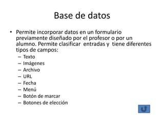 Base de datos
• Permite incorporar datos en un formulario
  previamente diseñado por el profesor o por un
  alumno. Permite clasificar entradas y tiene diferentes
  tipos de campos:
   –   Texto
   –   Imágenes
   –   Archivo
   –   URL
   –   Fecha
   –   Menú
   –   Botón de marcar
   –   Botones de elección
 