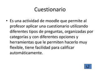 Cuestionario
• Es una actividad de moodle que permite al
  profesor aplicar una cuestionario utilizando
  diferentes tipos de preguntas, organizadas por
  categorías y con diferentes opciones y
  herramientas que le permiten hacerlo muy
  flexible, tiene facilidad para calificar
  automáticamente.
 