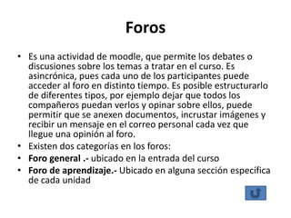 Foros
• Es una actividad de moodle, que permite los debates o
  discusiones sobre los temas a tratar en el curso. Es
  asincrónica, pues cada uno de los participantes puede
  acceder al foro en distinto tiempo. Es posible estructurarlo
  de diferentes tipos, por ejemplo dejar que todos los
  compañeros puedan verlos y opinar sobre ellos, puede
  permitir que se anexen documentos, incrustar imágenes y
  recibir un mensaje en el correo personal cada vez que
  llegue una opinión al foro.
• Existen dos categorías en los foros:
• Foro general .- ubicado en la entrada del curso
• Foro de aprendizaje.- Ubicado en alguna sección específica
  de cada unidad
 