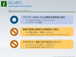 本セッション の スタンス


        アジリティを向上させる開発支援環境の進化
           Visual Studio の 今とこれから
           竹やり vs. 戦艦


        皆様の現場の直接的な現実解のご提示
           現場の解は、現場にしかない
           このセッションは、ひとつの きっかけ にしたい


        ふりかえり | 過去２回でお伝えしたこと
           ダイジェスト版で、ふりかえり
           Visual Studio 2010 のパワー



                                 © 2011 Microsoft Corporation. All rights reserved.
 