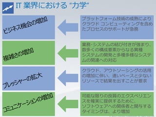 プラットフォーム技術の成熟により
クラウド コンピューティングを含め
たプロセスのサポートが急務


業務･システムの結び付きが強まり、
数多くの構成要素からなる異種
システムの開発と多種多様なシステ
ムの関連への対応

クラウド、アウトソーシングの活用
の増加に伴い、速いペースと少ない
リソースで結果を出すことが要求


可能な限りの良質のエクスペリエン
スを確実に提供するために、
ソフトウェアへの関係者と関与する
タイミングは、より増加
      © 2011 Microsoft Corporation. All rights reserved.
 