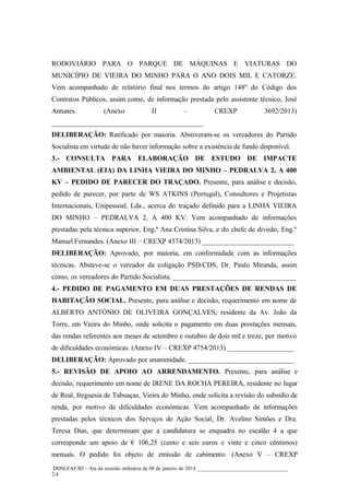 RODOVIÁRIO PARA O PARQUE DE MÁQUINAS E VIATURAS DO
MUNICÍPIO DE VIEIRA DO MINHO PARA O ANO DOIS MIL E CATORZE.
Vem acompanhado de relatório final nos termos do artigo 148º do Código dos
Contratos Públicos, assim como, de informação prestada pelo assistente técnico, José
Antunes.

(Anexo

II

–

CREXP

3692/2013)

___________________________________________
DELIBERAÇÃO: Ratificado por maioria. Abstiveram-se os vereadores do Partido
Socialista em virtude de não haver informação sobre a existência de fundo disponível.
3.- CONSULTA PARA ELABORAÇÃO DE ESTUDO DE IMPACTE
AMBIENTAL (EIA) DA LINHA VIEIRA DO MINHO – PEDRALVA 2, A 400
KV – PEDIDO DE PARECER DO TRAÇADO. Presente, para análise e decisão,
pedido de parecer, por parte de WS ATKINS (Portugal), Consultores e Projetistas
Internacionais, Unipessoal, Lda., acerca do traçado definido para a LINHA VIEIRA
DO MINHO – PEDRALVA 2, A 400 KV. Vem acompanhado de informações
prestadas pela técnica superior, Eng.ª Ana Cristina Silva, e do chefe de divisão, Eng.º
Manuel Fernandes. (Anexo III – CREXP 4374/2013) __________________________
DELIBERAÇÃO: Aprovado, por maioria, em conformidade com as informações
técnicas. Absteve-se o vereador da coligação PSD/CDS, Dr. Paulo Miranda, assim
como, os vereadores do Partido Socialista. ___________________________________
4.- PEDIDO DE PAGAMENTO EM DUAS PRESTAÇÕES DE RENDAS DE
HABITAÇÃO SOCIAL. Presente, para análise e decisão, requerimento em nome de
ALBERTO ANTÓNIO DE OLIVEIRA GONÇALVES, residente da Av. João da
Torre, em Vieira do Minho, onde solicita o pagamento em duas prestações mensais,
das rendas referentes aos meses de setembro e outubro de dois mil e treze, por motivo
de dificuldades económicas. (Anexo IV – CREXP 4754/2013) ___________________
DELIBERAÇÃO: Aprovado por unanimidade. ______________________________
5.- REVISÃO DE APOIO AO ARRENDAMENTO. Presente, para análise e
decisão, requerimento em nome de IRENE DA ROCHA PEREIRA, residente no lugar
de Real, freguesia de Tabuaças, Vieira do Minho, onde solicita a revisão do subsídio de
renda, por motivo de dificuldades económicas. Vem acompanhado de informações
prestadas pelos técnicos dos Serviços de Ação Social, Dr. Avelino Simões e Dra.
Teresa Dias, que determinam que a candidatura se enquadra no escalão 4 a que
corresponde um apoio de € 106,25 (cento e seis euros e vinte e cinco cêntimos)
mensais. O pedido foi objeto de emissão de cabimento. (Anexo V – CREXP
DDSLEAF/ID – Ata da reunião ordinária de 08 de janeiro de 2014 __________________________________
2/4

 