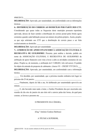 4960/2013) ____________________________________________________________
DELIBERAÇÃO: Aprovado, por unanimidade, em conformidade com as informações
técnicas. ___________________________________________________
6.- DISTRIBUIÇÃO DO CORREIO AO DOMICÍLIO POR PARTE DOS CTT.
Considerando que quase todas as freguesias deste município possuem toponímia
aprovada, deixou de fazer sentido a distribuição do correio postal pelos bricks agora
existentes quando cada habitação possui um número de polícia próprio. Assim, propõese que seja solicitado aos CTT que a distribuição de correio passe a ser feita
exclusivamente ao domicílio. _____________________________________________
DELIBERAÇÃO: Aprovado por unanimidade. ______________________________
7.- ATRIBUIÇÃO DE APOIO FINANCEIRO À ASSOCIAÇÃO CULTURAL E
RECREATIVA DE GUILHOFREI. Presente, para análise e decisão, pedido em
nome da ASSOCIAÇÃO CULTURAL E RECREATIVA DE GUILHOFREI de
atribuição de apoio financeiro com vista a levar a cabo as atividades constantes do seu
plano. Propõe-se, de momento, a atribuição de € 3.000,00 ( três mil euros). O pedido
foi objeto de emissão de proposta de cabimento. (Anexo VI – CREXP 3757/2013) ___
DELIBERAÇÃO: Aprovado, por unanimidade, em conformidade com a informação
técnica. _______________________________________________________________
_____ Foi decidido, por unanimidade, que a próxima reunião ordinária terá lugar no
próximo dia 23 de janeiro. ________________________________________________
_____ Finalmente, depois de lida a ata, foi deliberado por unanimidade aprová-la em
minuta. _______________________________________________________________
_____ E, não havendo mais nada a tratar, o Senhor Presidente deu por encerrada esta
reunião do dia oito de janeiro do ano dois mil e catorze pelas dez horas, da qual para
constar, se lavrou a presente ata. ___________________________________________
O PRESIDENTE DA CÂMARA,
___________________________________
(Eng.º António Cardoso Barbosa)
A TÉCNICA SUPERIOR,
_____________________________________
DDSLEAF/ID – Ata da reunião ordinária de 08 de janeiro de 2014 __________________________________
3/4

 