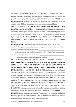 de terreno a GUILHERME GONÇALVES DE SOUSA, residente em Entre-asDevesas, Vieira do Minho. Vem acompanhado de proposta de acordo e de parecer do
prestador de serviços jurídicos da autarquia, Dr. João Pedroso. (Anexo XXXIII) _____
DELIBERAÇÃO: Tendo-se verificado uma incorreção nas cláusulas 2ª e 3ª do
Acordo, não se delibera, voltando este ponto à próxima reunião da Câmara. ________
34.- REGULAMENTO DO PROGRAMA MUNICIPAL DE REPARAÇÕES
DOMÉSTICAS AO DOMICÍLIO “VIEIRA SOLIDÁRIO”. Presente, para análise e
decisão nos termos e para os efeitos previstos na alínea k) do nº 1 do artigo 33º da Lei
nº 75/2013, de 12 de setembro, e alínea g) do nº 1 do artigo 25º do mesmo diploma
legal, proposta de REGULAMENTO DO PROGRAMA MUNICIPAL DE
REPARAÇÕES DOMÉSTICAS AO DOMICÍLIO “VIEIRA SOLIDÁRIO”. (Anexo
XXXIV ) _____________________________________________________________
DELIBERAÇÃO: Aprovado, por maioria, com a seguinte declaração de voto: _____
_____ 1. Este programa é efetivamente um apoio social aos mais carenciados
incluindo os portadores de doença crónica; _________________________________
_____ 2. Com este programa anulamos o anterior “Vieira Amigo” que não constituía
um apoio social apenas aos mais carenciados. _______________________________
_____ Votaram contra os vereadores do Partido Socialista. ______________________
35.-

PARECER

PRÉVIO

VINCULATIVO

-

AJUSTE

DIRETO

–

CONTRATAÇÃO DA PRESTAÇÃO DE SERVIÇOS DE REPRESENTAÇÃO
JUDICIAL EM TODOS OS LITÍGIOS NOS QUAIS SEJA PARTE O
MUNICÍPIO DE VIEIRA DO MINHO, E TODA A ASSESSORIA JURÍDICA
EXTRA-JUDICIAL – ANO DOIS MIL E CATORZE. Presente, para ratificação,
despacho do Vereador, Dr. Afonso Barroso, datado do passado dia vinte de janeiro de
dois mil e catorze, onde autoriza a celebração de um ajuste direto em regime geral,
assim como, determina a abertura do procedimento, para

CONTRATAÇÃO DA

PRESTAÇÃO DE SERVIÇOS DE REPRESENTAÇÃO JUDICIAL EM TODOS OS
LITÍGIOS NOS QUAIS SEJA PARTE O MUNICÍPIO DE VIEIRA DO MINHO, E
TODA A ASSESSORIA JURÍDICA EXTRA-JUDICIAL PARA O ANO DOIS MIL
E CATORZE. Vem acompanhado de informações prestadas pelo assistente técnico,
José Antunes, e pela chefe de divisão, Dra. Mónica Gonçalves. (Anexo XXXV) _____
DELIBERAÇÃO: Ratificado por maioria. Votaram contra os vereadores do Partido
Socialista, por não ter fundo disponível. Mais se deliberou que deverão os serviços
corrigir os valores referentes nos vários documentos anexos. ____________________
DDSLEAF/ID – Ata da reunião ordinária de 23 de janeiro de 2014 ________________________________ 11/13

 