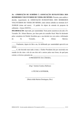 36.- ATRIBUIÇÃO DE SUBSÍDIO À ASSOCIAÇÃO HUMANITÁRIA DOS
BOMBEIROS VOLUNTÁRIOS DE VIEIRA DO MINHO. Presente, para análise e
decisão, requerimento da ASSOCIAÇÃO HUMANITÁRIA DOS BOMBEIROS
VOLUNTÁRIOS DE VIEIRA DO MINHO, onde solicita subsídio no montante de €
30.000,00 (trinta mil euros).

O pedido foi objeto de emissão de proposta de

cabimento. (Anexo XXXVI) _____________________________________________
DELIBERAÇÃO: Aprovado, por unanimidade. Neste ponto ausentou-se da sala o Sr.
Vereador, Dr. Afonso Barroso, por fazer parte do conselho fiscal. Mais foi declarado
pelos vereadores do Partido Socialista que a sua decisão teve em conta a informação
do

Sr.

Vereador,

Dr.

Afonso

Barroso.

_______________________________________
_____ Finalmente, depois de lida a ata, foi deliberado por unanimidade aprová-la em
minuta. _______________________________________________________________
_____ E, não havendo mais nada a tratar, o Senhor Presidente deu por encerrada esta
reunião do dia vinte e três do ano dois mil e catorze pelas onze horas, da qual para
constar, se lavrou a presente ata. ___________________________________________
O PRESIDENTE DA CÂMARA,
___________________________________
(Eng.º António Cardoso Barbosa)
A TÉCNICA SUPERIOR,
_____________________________________
(Maria Isilda Martins Domingues, Dra.)

DDSLEAF/ID – Ata da reunião ordinária de 23 de janeiro de 2014 ________________________________ 12/13

 