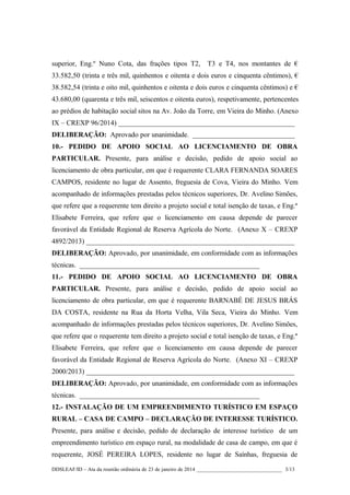superior, Eng.º Nuno Cota, das frações tipos T2,

T3 e T4, nos montantes de €

33.582,50 (trinta e três mil, quinhentos e oitenta e dois euros e cinquenta cêntimos), €
38.582,54 (trinta e oito mil, quinhentos e oitenta e dois euros e cinquenta cêntimos) e €
43.680,00 (quarenta e três mil, seiscentos e oitenta euros), respetivamente, pertencentes
ao prédios de habitação social sitos na Av. João da Torre, em Vieira do Minho. (Anexo
IX – CREXP 96/2014) __________________________________________________
DELIBERAÇÃO: Aprovado por unanimidade. _____________________________
10.- PEDIDO DE APOIO SOCIAL AO LICENCIAMENTO DE OBRA
PARTICULAR. Presente, para análise e decisão, pedido de apoio social ao
licenciamento de obra particular, em que é requerente CLARA FERNANDA SOARES
CAMPOS, residente no lugar de Assento, freguesia de Cova, Vieira do Minho. Vem
acompanhado de informações prestadas pelos técnicos superiores, Dr. Avelino Simões,
que refere que a requerente tem direito a projeto social e total isenção de taxas, e Eng.ª
Elisabete Ferreira, que refere que o licenciamento em causa depende de parecer
favorável da Entidade Regional de Reserva Agrícola do Norte. (Anexo X – CREXP
4892/2013) ___________________________________________________________
DELIBERAÇÃO: Aprovado, por unanimidade, em conformidade com as informações
técnicas. ___________________________________________________
11.- PEDIDO DE APOIO SOCIAL AO LICENCIAMENTO DE OBRA
PARTICULAR. Presente, para análise e decisão, pedido de apoio social ao
licenciamento de obra particular, em que é requerente BARNABÉ DE JESUS BRÁS
DA COSTA, residente na Rua da Horta Velha, Vila Seca, Vieira do Minho. Vem
acompanhado de informações prestadas pelos técnicos superiores, Dr. Avelino Simões,
que refere que o requerente tem direito a projeto social e total isenção de taxas, e Eng.ª
Elisabete Ferreira, que refere que o licenciamento em causa depende de parecer
favorável da Entidade Regional de Reserva Agrícola do Norte. (Anexo XI – CREXP
2000/2013) ___________________________________________________________
DELIBERAÇÃO: Aprovado, por unanimidade, em conformidade com as informações
técnicas. ___________________________________________________
12.- INSTALAÇÃO DE UM EMPREENDIMENTO TURÍSTICO EM ESPAÇO
RURAL – CASA DE CAMPO – DECLARAÇÃO DE INTERESSE TURÍSTICO.
Presente, para análise e decisão, pedido de declaração de interesse turístico de um
empreendimento turístico em espaço rural, na modalidade de casa de campo, em que é
requerente, JOSÉ PEREIRA LOPES, residente no lugar de Saínhas, freguesia de
DDSLEAF/ID – Ata da reunião ordinária de 23 de janeiro de 2014 ________________________________ 3/13

 