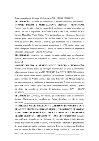 Rossas, município de Vieira do Minho.(Anexo XII – CREXP 5230/2013) __________
DELIBERAÇÃO: Declarado, por unanimidade, o interesse turístico do investimento.
13.-APOIO DIRETO A ARRENDAMENTO URBANO – RENOVAÇÃO.
Presente, para decisão, pedido de renovação de candidatura de apoio a arrendamento
urbano, em que é requerente CUSTÓDIO VIEIRA PEREIRA, residente na Rua
Hernani Magalhães, Vieira Minho. Vem acompanhado de informações favoráveis
prestada pelos técnicos superiores, Dr. Avelino Simões e Dra. Teresa Dias, e pela
chefe de divisão, Dra. Mónica Gonçalves, que determinam que a candidatura se
enquadra no escalão 5 a que corresponde um apoio de € 127,50 (cento e vinte e sete
euros e cinquenta cêntimos) mensais. O pedido foi objeto de emissão de proposta de
cabimento. (Anexo XIII – CREXP 4871/2013).________________________________
DELIBERAÇÃO: Aprovado, por maioria, em conformidade com as informações
técnicas. Abstiveram-se os vereadores do Partido Socialista, por não ter fundo
disponível. ___________________________________________________________
14.-APOIO DIRETO A ARRENDAMENTO URBANO – RENOVAÇÃO.
Presente, para decisão, pedido de renovação de candidatura de apoio a arrendamento
urbano, em que é requerente MARIA AUGUSTA DA COSTA OLIVEIRA, residente
na Cabine, Vieira Minho. Vem acompanhado de informações favoráveis prestada pelo
técnico superior, Dr. Avelino Simões, e pela chefe de divisão, Dra. Mónica Gonçalves,
que determinam que a candidatura se enquadra no escalão 5 a que corresponde um
apoio de € 127,50 (cento e vinte e sete euros e cinquenta cêntimos) mensais. O pedido
foi objeto de emissão de proposta de cabimento. (Anexo XIV – CREXP
4870/2013).____________________________________________________________
DELIBERAÇÃO: Aprovado, por maioria, em conformidade com as informações
técnicas. Abstiveram-se os vereadores do Partido Socialista, por não ter fundo
disponível. ___________________________________________________________
15.- PARECER PRÉVIO VINCULATIVO–ABERTURA DE PROCEDIMENTO
DE AJUSTE DIRETO EM REGIME GERAL – TRANSPORTE DE JOVENS
PORTADORES DE DEFICIÊNCIA PARA AS ESCOLAS DA APPACDM E
CRECHE DE BRAGA – CIRCUITO Nº 1 – ANO LETIVO 2013/2014. Presente,
para ratificação, despacho do Sr. Vereador, Dr. António Afonso Ribeiro Barroso,
datado do passado dia quinze de janeiro, onde determina a abertura do procedimento
de ajuste direto em regime geral para transporte de jovens portadores de deficiência
para as escolas da APPACDM e Creche de Braga, circuito nº 1 do ano letivo
DDSLEAF/ID – Ata da reunião ordinária de 23 de janeiro de 2014 ________________________________ 4/13

 