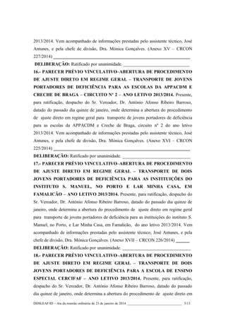 2013/2014. Vem acompanhado de informações prestadas pelo assistente técnico, José
Antunes, e pela chefe de divisão, Dra. Mónica Gonçalves. (Anexo XV – CRCON
227/2014) ____________________________________________________________
DELIBERAÇÃO: Ratificado por unanimidade. _____________________________
16.- PARECER PRÉVIO VINCULATIVO–ABERTURA DE PROCEDIMENTO
DE AJUSTE DIRETO EM REGIME GERAL – TRANSPORTE DE JOVENS
PORTADORES DE DEFICIÊNCIA PARA AS ESCOLAS DA APPACDM E
CRECHE DE BRAGA – CIRCUITO Nº 2 – ANO LETIVO 2013/2014. Presente,
para ratificação, despacho do Sr. Vereador, Dr. António Afonso Ribeiro Barroso,
datado do passado dia quinze de janeiro, onde determina a abertura do procedimento
de ajuste direto em regime geral para transporte de jovens portadores de deficiência
para as escolas da APPACDM e Creche de Braga, circuito nº 2 do ano letivo
2013/2014. Vem acompanhado de informações prestadas pelo assistente técnico, José
Antunes, e pela chefe de divisão, Dra. Mónica Gonçalves. (Anexo XVI – CRCON
225/2014) ____________________________________________________________
DELIBERAÇÃO: Ratificado por unanimidade. ______________________________
17.- PARECER PRÉVIO VINCULATIVO–ABERTURA DE PROCEDIMENTO
DE AJUSTE DIRETO EM REGIME GERAL – TRANSPORTE DE DOIS
JOVENS PORTADORES DE DEFICIÊNCIA PARA AS INSTITUIÇÕES DO
INSTITUTO S. MANUEL, NO PORTO E LAR MINHA CASA, EM
FAMALICÃO – ANO LETIVO 2013/2014. Presente, para ratificação, despacho do
Sr. Vereador, Dr. António Afonso Ribeiro Barroso, datado do passado dia quinze de
janeiro, onde determina a abertura do procedimento de ajuste direto em regime geral
para transporte de jovens portadores de deficiência para as instituições do instituto S.
Manuel, no Porto, e Lar Minha Casa, em Famalicão, do ano letivo 2013/2014. Vem
acompanhado de informações prestadas pelo assistente técnico, José Antunes, e pela
chefe de divisão, Dra. Mónica Gonçalves. (Anexo XVII – CRCON 226/2014) ______
DELIBERAÇÃO: Ratificado por unanimidade. ______________________________
18.- PARECER PRÉVIO VINCULATIVO–ABERTURA DE PROCEDIMENTO
DE AJUSTE DIRETO EM REGIME GERAL – TRANSPORTE DE DOIS
JOVENS PORTADORES DE DEFICIÊNCIA PARA A ESCOLA DE ENSINO
ESPECIAL CERCIFAF – ANO LETIVO 2013/2014. Presente, para ratificação,
despacho do Sr. Vereador, Dr. António Afonso Ribeiro Barroso, datado do passado
dia quinze de janeiro, onde determina a abertura do procedimento de ajuste direto em
DDSLEAF/ID – Ata da reunião ordinária de 23 de janeiro de 2014 ________________________________ 5/13

 