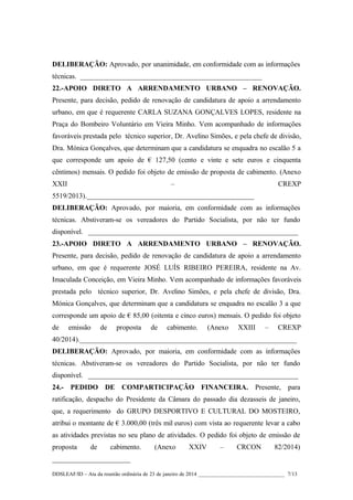 DELIBERAÇÃO: Aprovado, por unanimidade, em conformidade com as informações
técnicas. ___________________________________________________
22.-APOIO DIRETO A ARRENDAMENTO URBANO – RENOVAÇÃO.
Presente, para decisão, pedido de renovação de candidatura de apoio a arrendamento
urbano, em que é requerente CARLA SUZANA GONÇALVES LOPES, residente na
Praça do Bombeiro Voluntário em Vieira Minho. Vem acompanhado de informações
favoráveis prestada pelo técnico superior, Dr. Avelino Simões, e pela chefe de divisão,
Dra. Mónica Gonçalves, que determinam que a candidatura se enquadra no escalão 5 a
que corresponde um apoio de € 127,50 (cento e vinte e sete euros e cinquenta
cêntimos) mensais. O pedido foi objeto de emissão de proposta de cabimento. (Anexo
XXII

–

CREXP

5519/2013)._______________________________________________
DELIBERAÇÃO: Aprovado, por maioria, em conformidade com as informações
técnicas. Abstiveram-se os vereadores do Partido Socialista, por não ter fundo
disponível. ___________________________________________________________
23.-APOIO DIRETO A ARRENDAMENTO URBANO – RENOVAÇÃO.
Presente, para decisão, pedido de renovação de candidatura de apoio a arrendamento
urbano, em que é requerente JOSÉ LUÍS RIBEIRO PEREIRA, residente na Av.
Imaculada Conceição, em Vieira Minho. Vem acompanhado de informações favoráveis
prestada pelo técnico superior, Dr. Avelino Simões, e pela chefe de divisão, Dra.
Mónica Gonçalves, que determinam que a candidatura se enquadra no escalão 3 a que
corresponde um apoio de € 85,00 (oitenta e cinco euros) mensais. O pedido foi objeto
de

emissão

de

proposta

de

cabimento.

(Anexo

XXIII

–

CREXP

40/2014)._____________________________________________________________
DELIBERAÇÃO: Aprovado, por maioria, em conformidade com as informações
técnicas. Abstiveram-se os vereadores do Partido Socialista, por não ter fundo
disponível. ___________________________________________________________
24.- PEDIDO DE COMPARTICIPAÇÃO FINANCEIRA. Presente, para
ratificação, despacho do Presidente da Câmara do passado dia dezasseis de janeiro,
que, a requerimento do GRUPO DESPORTIVO E CULTURAL DO MOSTEIRO,
atribui o montante de € 3.000,00 (três mil euros) com vista ao requerente levar a cabo
as atividades previstas no seu plano de atividades. O pedido foi objeto de emissão de
proposta

de

cabimento.

(Anexo

XXIV

–

CRCON

82/2014)

______________________
DDSLEAF/ID – Ata da reunião ordinária de 23 de janeiro de 2014 ________________________________ 7/13

 