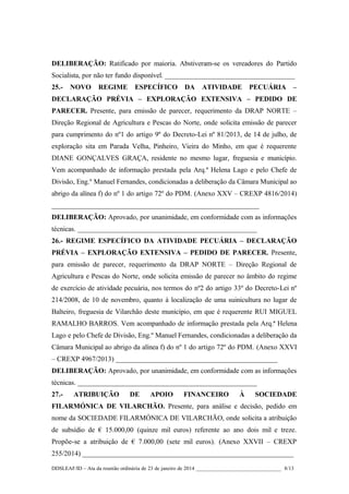 DELIBERAÇÃO: Ratificado por maioria. Abstiveram-se os vereadores do Partido
Socialista, por não ter fundo disponível. _____________________________________
25.-

NOVO

REGIME

ESPECÍFICO

DA

ATIVIDADE

PECUÁRIA

–

DECLARAÇÃO PRÉVIA – EXPLORAÇÃO EXTENSIVA – PEDIDO DE
PARECER. Presente, para emissão de parecer, requerimento da DRAP NORTE –
Direção Regional de Agricultura e Pescas do Norte, onde solicita emissão de parecer
para cumprimento do nº1 do artigo 9º do Decreto-Lei nº 81/2013, de 14 de julho, de
exploração sita em Parada Velha, Pinheiro, Vieira do Minho, em que é requerente
DIANE GONÇALVES GRAÇA, residente no mesmo lugar, freguesia e município.
Vem acompanhado de informação prestada pela Arq.ª Helena Lago e pelo Chefe de
Divisão, Eng.º Manuel Fernandes, condicionadas a deliberação da Câmara Municipal ao
abrigo da alínea f) do nº 1 do artigo 72º do PDM. (Anexo XXV – CREXP 4816/2014)
___________________________________________________________
DELIBERAÇÃO: Aprovado, por unanimidade, em conformidade com as informações
técnicas. ___________________________________________________
26.- REGIME ESPECÍFICO DA ATIVIDADE PECUÁRIA – DECLARAÇÃO
PRÉVIA – EXPLORAÇÃO EXTENSIVA – PEDIDO DE PARECER. Presente,
para emissão de parecer, requerimento da DRAP NORTE – Direção Regional de
Agricultura e Pescas do Norte, onde solicita emissão de parecer no âmbito do regime
de exercício de atividade pecuária, nos termos do nº2 do artigo 33º do Decreto-Lei nº
214/2008, de 10 de novembro, quanto à localização de uma suinicultura no lugar de
Balteiro, freguesia de Vilarchão deste município, em que é requerente RUI MIGUEL
RAMALHO BARROS. Vem acompanhado de informação prestada pela Arq.ª Helena
Lago e pelo Chefe de Divisão, Eng.º Manuel Fernandes, condicionadas a deliberação da
Câmara Municipal ao abrigo da alínea f) do nº 1 do artigo 72º do PDM. (Anexo XXVI
– CREXP 4967/2013) ______________________________________________
DELIBERAÇÃO: Aprovado, por unanimidade, em conformidade com as informações
técnicas. ___________________________________________________
27.-

ATRIBUIÇÃO

DE

APOIO

FINANCEIRO

À

SOCIEDADE

FILARMÓNICA DE VILARCHÃO. Presente, para análise e decisão, pedido em
nome da SOCIEDADE FILARMÓNICA DE VILARCHÃO, onde solicita a atribuição
de subsídio de € 15.000,00 (quinze mil euros) referente ao ano dois mil e treze.
Propõe-se a atribuição de € 7.000,00 (sete mil euros). (Anexo XXVII – CREXP
255/2014) ____________________________________________________________
DDSLEAF/ID – Ata da reunião ordinária de 23 de janeiro de 2014 ________________________________ 8/13

 