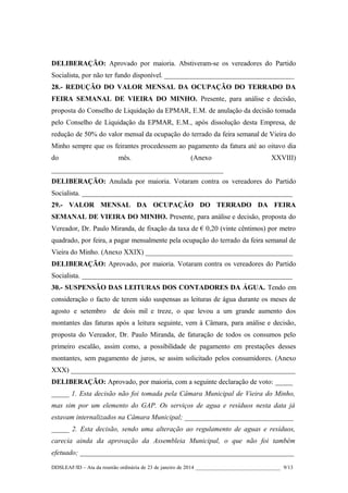 DELIBERAÇÃO: Aprovado por maioria. Abstiveram-se os vereadores do Partido
Socialista, por não ter fundo disponível. _____________________________________
28.- REDUÇÃO DO VALOR MENSAL DA OCUPAÇÃO DO TERRADO DA
FEIRA SEMANAL DE VIEIRA DO MINHO. Presente, para análise e decisão,
proposta do Conselho de Liquidação da EPMAR, E.M. de anulação da decisão tomada
pelo Conselho de Liquidação da EPMAR, E.M., após dissolução desta Empresa, de
redução de 50% do valor mensal da ocupação do terrado da feira semanal de Vieira do
Minho sempre que os feirantes procedessem ao pagamento da fatura até ao oitavo dia
do

mês.

(Anexo

XXVIII)

_________________________________________________
DELIBERAÇÃO: Anulada por maioria. Votaram contra os vereadores do Partido
Socialista. ____________________________________________________________
29.- VALOR MENSAL DA OCUPAÇÃO DO TERRADO DA FEIRA
SEMANAL DE VIEIRA DO MINHO. Presente, para análise e decisão, proposta do
Vereador, Dr. Paulo Miranda, de fixação da taxa de € 0,20 (vinte cêntimos) por metro
quadrado, por feira, a pagar mensalmente pela ocupação do terrado da feira semanal de
Vieira do Minho. (Anexo XXIX) __________________________________________
DELIBERAÇÃO: Aprovado, por maioria. Votaram contra os vereadores do Partido
Socialista. ____________________________________________________________
30.- SUSPENSÃO DAS LEITURAS DOS CONTADORES DA ÁGUA. Tendo em
consideração o facto de terem sido suspensas as leituras de água durante os meses de
agosto e setembro

de dois mil e treze, o que levou a um grande aumento dos

montantes das faturas após a leitura seguinte, vem à Câmara, para análise e decisão,
proposta do Vereador, Dr. Paulo Miranda, de faturação de todos os consumos pelo
primeiro escalão, assim como, a possibilidade de pagamento em prestações desses
montantes, sem pagamento de juros, se assim solicitado pelos consumidores. (Anexo
XXX) ________________________________________________________________
DELIBERAÇÃO: Aprovado, por maioria, com a seguinte declaração de voto: _____
_____ 1. Esta decisão não foi tomada pela Câmara Municipal de Vieira do Minho,
mas sim por um elemento do GAP. Os serviços de agua e resíduos nesta data já
estavam internalizados na Câmara Municipal; _______________________________
_____ 2. Esta decisão, sendo uma alteração ao regulamento de aguas e resíduos,
carecia ainda da aprovação da Assembleia Municipal, o que não foi também
efetuado; _____________________________________________________________
DDSLEAF/ID – Ata da reunião ordinária de 23 de janeiro de 2014 ________________________________ 9/13

 