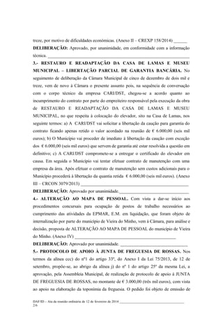 treze, por motivo de dificuldades económicas. (Anexo II – CREXP 158/2014) ______
DELIBERAÇÃO: Aprovado, por unanimidade, em conformidade com a informação
técnica. _______________________________________________________________
3.- RESTAURO E READAPTAÇÃO DA CASA DE LAMAS E MUSEU
MUNICIPAL – LIBERTAÇÃO PARCIAL DE GARANTIA BANCÁRIA. No
seguimento de deliberação da Câmara Municipal de cinco de dezembro de dois mil e
treze, vem de novo à Câmara o presente assunto pois, na sequência de conversação
com o corpo técnico da empresa CARI/DST, chegou-se a acordo quanto ao
incumprimento do contrato por parte do empreiteiro responsável pela execução da obra
de RESTAURO E READAPTAÇÃO DA CASA DE LAMAS E MUSEU
MUNICIPAL, no que respeita à colocação do elevador, sito na Casa de Lamas, nos
seguinte termos: a) A CARI/DST vai solicitar a libertação da caução para garantia do
contrato ficando apenas retido o valor acordado na reunião de € 6.000,00 (seis mil
euros); b) O Município vai proceder de imediato à libertação da caução com exceção
dos € 6.000,00 (seis mil euros) que servem de garantia até estar resolvida a questão em
definitivo; c) A CARI/DST compromete-se a entregar o certificado do elevador em
causa. Em seguida o Município vai tentar efetuar contrato de manutenção com uma
empresa da área. Após efetuar o contrato de manutenção sem custos adicionais para o
Município procederá à libertação da quantia retida € 6.000,00 (seis mil euros). (Anexo
III – CRCON 3079/2013) ________________________________________________
DELIBERAÇÃO: Aprovado por unanimidade._______________________________
4.- ALTERAÇÃO AO MAPA DE PESSOAL. Com vista a dar-se início aos
procedimentos concursais para ocupação de postos de trabalho necessários ao
cumprimento das atividades da EPMAR, E.M. em liquidação, que foram objeto de
internalização por parte do município de Vieira do Minho, vem à Câmara, para análise e
decisão, proposta de ALTERAÇÃO AO MAPA DE PESSOAL do município de Vieira
do Minho. (Anexo IV) _____________________________________________
DELIBERAÇÃO: Aprovado por unanimidade. ______________________________
5.- PROTOCOLO DE APOIO À JUNTA DE FREGUESIA DE ROSSAS. Nos
termos da alínea ccc) do nº1 do artigo 33º, do Anexo I da Lei 75/2013, de 12 de
setembro, propõe-se, ao abrigo da alínea j) do nº 1 do artigo 25º da mesma Lei, a
aprovação, pela Assembleia Municipal, de realização de protocolo de apoio à JUNTA
DE FREGUESIA DE ROSSAS, no montante de € 3.000,00 (três mil euros), com vista
ao apoio na elaboração da toponímia da freguesia. O pedido foi objeto de emissão de
DAF/ID – Ata da reunião ordinária de 12 de fevereiro de 2014 ______________________________________
2/6

 