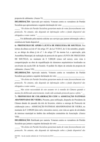 proposta de cabimento. (Anexo V) _________________________________________
DELIBERAÇÃO: Aprovado por maioria. Votaram contra os vereadores do Partido
Socialista que apresentaram a seguinte declaração de voto: ______________________
_____ “Os eleitos do Partido Socialista gostariam muito de votar favoravelmente este
protocolo. No entanto, não dispondo de informação sobre o fundo disponível são
obrigados a votar contra.” _______________________________________________
_____ Foi deliberado pela maioria solicitar aos serviços que juntem informação sobre a
existência de fundo disponível. ____________________________________________
6.- PROTOCOLO DE APOIO À JUNTA DE FREGUESIA DE SOUTELO. Nos
termos da alínea ccc) do nº1 do artigo 33º, da Lei 75/2013, de 12 de setembro, propõese, ao abrigo da alínea j) do nº 1 do artigo 25º da mesma Lei, a aprovação, pela
Assembleia Municipal, de realização de protocolo de apoio à JUNTA DE FREGUESIA
DE SOUTELO, no montante de € 5.000,00 (cinco mil euros), com vista à
comparticipação na obra de requalificação de elementos arquitetónicos localizados na
envolvente da escola EB1 de Soutelo. O pedido foi objeto de emissão de proposta de
cabimento. (Anexo VII) __________________________________________________
DELIBERAÇÃO: Aprovado maioria. Votaram contra os vereadores do Partido
Socialista que juntam a seguinte declaração de voto: ___________________________
_____ “Os eleitos do Partido Socialista gostariam muito de votar favoravelmente este
protocolo. No entanto, não dispondo de informação sobre o fundo disponível são
obrigados a votar contra. ________________________________________________
_____ Não existe necessidade de este assunto vir à reunião de Câmara quando o
mesmo foi deliberado anteriormente, tendo sido assinado protocolo para o efeito.” __
7.- PROTOCOLO DE COLABORAÇÃO COM A ASSOCIAÇÃO PATINHAS
ABANDONADAS DE VIEIRA. Presente, para ratificação, despacho do Presidente da
Câmara datado do passado dia três de fevereiro, relativo a outorga de Protocolo de
colaboração com a ASSOCIAÇÃO PATINHAS ABANDONADAS DE VIEIRA, no
montante de € 2.800,00 (dois mil e oitocentos euros), com vista ao apoio de atividades
de interesse municipal no âmbito das atribuições estatutárias da Associação. (Anexo
VIII) _________________________________________________________________
DELIBERAÇÃO: Ratificado por maioria. Votaram contra os vereadores do Partido
Socialista que juntam a seguinte declaração de voto: ___________________________
_____ “Os eleitos do Partido Socialista gostariam muito de votar favoravelmente este
protocolo. No entanto, não dispondo de informação sobre o fundo disponível são
DAF/ID – Ata da reunião ordinária de 12 de fevereiro de 2014 ______________________________________
3/6

 