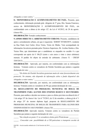 obrigados a votar contra.” _______________________________________________
8.- MONITORIZAÇÃO E ACOMPANHAMENTO DO PAEL. Presente, para
conhecimento, informação prestada pela dirigente de 3º grau, Dra. Susana Francisco,
acerca

da

MONITORIZAÇÃO E

ACOMPANHAMENTO

DO

PAEL,

em

conformidade com a alínea a) do artigo 12º, da Lei nº 43/2012, de 28 de agosto.
(Anexo IX) ___________________________________________________________
DELIBERAÇÃO: Tomado conhecimento. __________________________________
9.-APOIO DIRECTO A ARRENDAMENTO URBANO. Presente, candidatura de
apoio a arrendamento urbano, em que é requerente SERHIT NYSHCHYY, residente
na Rua Padre José Carlos Alves Vieira, Vieira do Minho. Vem acompanhado de
informações favoráveis prestada pelos Técnicos Superiores, Dr. Avelino Simões e Dra.
Teresa Dias, que determinam que a candidatura se enquadra no escalão 4 a que
corresponde um apoio de € 106,25 (cento e seis euros e vinte e cinco cêntimos)
mensais. O pedido foi objeto de emissão de cabimento. (Anexo X – CREXP
5285/2013) ___________________________________________________________
DELIBERAÇÃO: Aprovado, por maioria, em conformidade com as informações
técnicas. Votaram contra os vereadores do Partido Socialista que juntam a seguinte
declaração de voto: _____________________________________________________
_____ “Os eleitos do Partido Socialista gostariam muito de votar favoravelmente este
protocolo. No entanto, não dispondo de informação sobre o fundo disponível são
obrigados a votar contra.” _______________________________________________
DELIBERAÇÃO: Aprovado, por maioria, em conformidade com as informações
técnicas. Votaram contra os vereadores do PS que juntam declaração de voto. _______
10.- REGULAMENTO DO PROGRAMA MUNICIPAL DE BOLSA DE
TRANSPORTE PARA ALUNOS DOS ENSINOS BÁSICO E SECUNDÁRIO.
Presente, para análise e decisão nos termos e para os efeitos previstos na alínea k) do nº
1 do artigo 33º do Anexo I da Lei nº 75/2013, de 12 de setembro, e alínea g) do nº 1
do artigo 25º do mesmo diploma legal, proposta de REGULAMENTO DO
PROGRAMA MUNICIPAL DE BOLSA DE TRANSPORTE PARA ALUNOS DOS
ENSINOS BÁSICO E SECUNDÁRIO. (Anexo XI) ___________________________
DELIBERAÇÃO: Aprovado maioria. Votaram contra os vereadores do Partido
Socialista que juntam a seguinte declaração de voto: ___________________________
_____ “Em relação ao ponto 11 os vereadores eleitos pelo PS declaram: __________
_____ . Concordar com possibilidade de a CM patrocinar o transporte escolar de
DAF/ID – Ata da reunião ordinária de 12 de fevereiro de 2014 ______________________________________
4/6

 