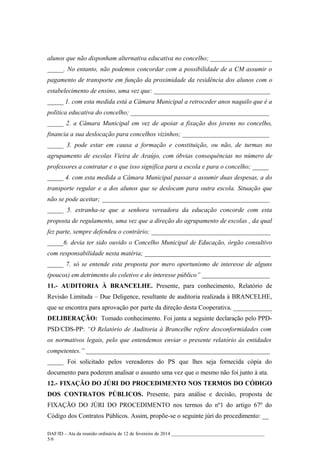 alunos que não disponham alternativa educativa no concelho; ___________________
_____. No entanto, não podemos concordar com a possibilidade de a CM assumir o
pagamento de transporte em função da proximidade da residência dos alunos com o
estabelecimento de ensino, uma vez que: ____________________________________
_____ 1. com esta medida está a Câmara Municipal a retroceder anos naquilo que é a
política educativa do concelho; ___________________________________________
_____ 2. a Câmara Municipal em vez de apoiar a fixação dos jovens no concelho,
financia a sua deslocação para concelhos vizinhos; ___________________________
_____ 3. pode estar em causa a formação e constituição, ou não, de turmas no
agrupamento de escolas Vieira de Araújo, com óbvias consequências no número de
professores a contratar e o que isso significa para a escola e para o concelho; _____
_____ 4. com esta medida a Câmara Municipal passar a assumir duas despesas, a do
transporte regular e a dos alunos que se deslocam para outra escola. Situação que
não se pode aceitar; ____________________________________________________
_____ 5. estranha-se que a senhora vereadora da educação concorde com esta
proposta de regulamento, uma vez que a direção do agrupamento de escolas , da qual
fez parte, sempre defendeu o contrário; _____________________________________
_____6. devia ter sido ouvido o Concelho Municipal de Educação, órgão consultivo
com responsabilidade nesta matéria; _______________________________________
_____ 7. só se entende esta proposta por mero oportunismo de interesse de alguns
(poucos) em detrimento do coletivo e do interesse público” _____________________
11.- AUDITORIA À BRANCELHE. Presente, para conhecimento, Relatório de
Revisão Limitada – Due Deligence, resultante de auditoria realizada à BRANCELHE,
que se encontra para aprovação por parte da direção desta Cooperativa. ____________
DELIBERAÇÃO: Tomado conhecimento. Foi junta a seguinte declaração pelo PPDPSD/CDS-PP: “O Relatório de Auditoria à Brancelhe refere desconformidades com
os normativos legais, pelo que entendemos enviar o presente relatório às entidades
competentes.” _________________________________________________________
_____ Foi solicitado pelos vereadores do PS que lhes seja fornecida cópia do
documento para poderem analisar o assunto uma vez que o mesmo não foi junto à ata.
12.- FIXAÇÃO DO JÚRI DO PROCEDIMENTO NOS TERMOS DO CÓDIGO
DOS CONTRATOS PÚBLICOS. Presente, para análise e decisão, proposta de
FIXAÇÃO DO JÚRI DO PROCEDIMENTO nos termos do nº1 do artigo 67º do
Código dos Contratos Públicos. Assim, propõe-se o seguinte júri do procedimento: __
DAF/ID – Ata da reunião ordinária de 12 de fevereiro de 2014 ______________________________________
5/6

 