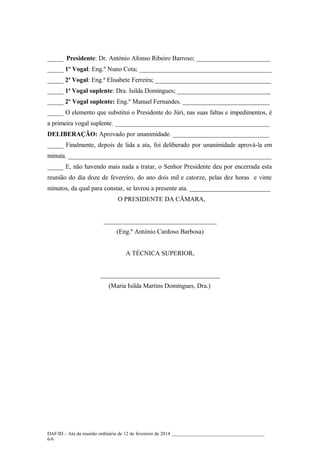 _____ Presidente: Dr. António Afonso Ribeiro Barroso; _______________________
_____ 1º Vogal: Eng.º Nuno Cota; _________________________________________
_____ 2ª Vogal: Eng.ª Elisabete Ferreira; ____________________________________
_____ 1ª Vogal suplente: Dra. Isilda Domingues; _____________________________
_____ 2º Vogal suplente: Eng.º Manuel Fernandes. ___________________________
_____ O elemento que substitui o Presidente do Júri, nas suas faltas e impedimentos, é
a primeira vogal suplente. ________________________________________________
DELIBERAÇÃO: Aprovado por unanimidade. ______________________________
_____ Finalmente, depois de lida a ata, foi deliberado por unanimidade aprová-la em
minuta. _______________________________________________________________
_____ E, não havendo mais nada a tratar, o Senhor Presidente deu por encerrada esta
reunião do dia doze de fevereiro, do ano dois mil e catorze, pelas dez horas e vinte
minutos, da qual para constar, se lavrou a presente ata. _________________________
O PRESIDENTE DA CÂMARA,
___________________________________
(Eng.º António Cardoso Barbosa)
A TÉCNICA SUPERIOR,
_____________________________________
(Maria Isilda Martins Domingues, Dra.)

DAF/ID – Ata da reunião ordinária de 12 de fevereiro de 2014 ______________________________________
6/6

 
