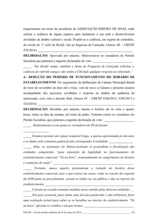 requerimento em nome do presidente da ASSOCIAÇÃO RIBEIRA DE SOAZ, onde
solicita a cedência de alguns espaços para instalarem a sua sede e desenvolverem
atividades de âmbito cultural e social. Propõe-se a cedência, em regime de comodato,
da escola do 1º ciclo da Rechã, sita na freguesia de Caniçada. (Anexo III – CREXP
478/2014) ____________________________________________________________
DELIBERAÇÃO: Aprovado por maioria. Abstiveram-se os vereadores do Partido
Socialista que juntaram a seguinte declaração de voto: _________________________
_____ “Em devido tempo, também a Junta de Freguesia de Caniçada solicitou a
cedência do referido espaço, não tendo a CM dado qualquer resposta ao solicitado.”
4.- REDUÇÃO DO PERÍODO DE FUNCIONAMENTO DO HORÁRIO DE
ESTABELECIMENTO. No seguimento da deliberação da Câmara Municipal datada
de treze de novembro de dois mil e treze, vem de novo à Câmara o presente assunto
acompanhado dos pareceres recolhidos e resposta no âmbito da audiência do
interessado, com vista a decisão final. (Anexo IV – CREXP 5544/2013, 5396/2013 e
524/2014) _____________________________________________________________
DELIBERAÇÃO: Decidido, por maioria, manter o horário até às vinte e quatro
horas, todos os dias da semana, até trinta de junho. Votaram contra os vereadores do
Partido Socialista, que juntaram a seguinte declaração de voto: ___________________
_____ Relativamente a este ponto os vereadores do PS declaram:
________________
_____ Estamos perante um espaço temporal longo, a queixa apresentada já tem anos
e os dados nela contantes podem já não corresponder à realidade. _______________
_____ Aliás, os assinantes do Abaixo-assinado só pretendiam a fiscalização das
entidades competentes “para reposição da legalidade no funcionamento do
estabelecimento comercial “Tá na hora”, nomeadamente no cumprimento do horário
e condições do ruído”. __________________________________________________
_____ Portanto, nunca aqueles pretenderam a redução do horário desse
estabelecimento comercial, pois o que estava em causa, como se conclui da resposta
da GNR junta ao procedimento, seriam os ruídos na via pública e não no interior do
estabelecimento. _______________________________________________________
_____ E foram na ocasião tomadas medidas nesse sentido pelas diversas entidades. _
_____ Era pois essencial, para tomar uma decisão ponderada e não arbitrária, fazer
uma avaliação actual para saber se os barulhos no interior do estabelecimento “Tá
na hora” afectam os vizinhos e em que termos. _______________________________
DAF/ID – Ata da reunião ordinária de 05 de março de 2014 ________________________________________ 2/9

 