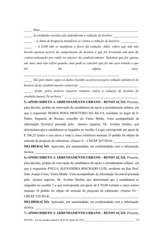 _____ Mais,___________________________________________________________
_____ As entidades ouvidas não defenderam a redução de horário: _______________
_____ - A Junta de freguesia manifesta-se contra a redução de horário; __________
_____ - A GNR não se manifesta a favor da redução. Aliás, refere que não tem
havido queixas acerca do cumprimento do horário e que foi levantado um auto de
contra-ordenação por ruido no interior do estabelecimento. Sabemos que foi apenas
um auto, mas não refere quando, mas pode-se concluir que foi um caso isolado e que
foi

há

alguns

anos.

__________________________________________________________
_____ São pois muito vagos os dados trazidos ao processo para redução unilateral do
horário deste estabelecimento comercial. ____________________________________
_____ Assim, pelos motivos expostos votamos contra a redução do horário do
estabelecimento Tá na hora.” _____________________________________________
5.-APOIO DIRETO A ARRENDAMENTO URBANO – RENOVAÇÃO. Presente,
para decisão, pedido de renovação de candidatura de apoio a arrendamento urbano, em
que é requerente MARIA ROSA MONTEIRO DA SILVA, residente no lugar de S.
Pedro, freguesia de Rossas, concelho de Vieira Minho. Vem acompanhado de
informação favorável prestada pelo

técnico superior, Dr. Avelino Simões, que

determinam que a candidatura se enquadra no escalão 4 a que corresponde um apoio de
€ 106,25 (cento e seis euros e vinte e cinco cêntimos) mensais. O pedido foi objeto de
emissão de proposta de cabimento. (Anexo V – CREXP 267/2014). _______________
DELIBERAÇÃO: Aprovado, por unanimidade, em conformidade com a informação
técnica. _______________________________________________________________
6.-APOIO DIRETO A ARRENDAMENTO URBANO – RENOVAÇÃO. Presente,
para decisão, pedido de renovação de candidatura de apoio a arrendamento urbano, em
que é requerente PAULA ALEXANDRA MACHADO LUÍS, residente na Rua Prof.
João Araújo Costa, Vieira Minho. Vem acompanhado de informação favorável prestada
pelo técnico superior, Dr. Avelino Simões, que determinam que a candidatura se
enquadra no escalão 3 a que corresponde um apoio de € 85,00 (oitenta e cinco euros)
mensais. O pedido foi objeto de emissão de proposta de cabimento. (Anexo VI –
CREXP 239/2014) ______________________________________________________
DELIBERAÇÃO: Aprovado, por unanimidade, em conformidade com a informação
técnica. _______________________________________________________________
7.-APOIO DIRETO A ARRENDAMENTO URBANO – RENOVAÇÃO. Presente,
DAF/ID – Ata da reunião ordinária de 05 de março de 2014 ________________________________________ 3/9

 