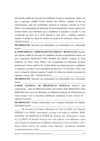 para decisão, pedido de renovação de candidatura de apoio a arrendamento urbano, em
que é requerente ANDRÉ FILIPE SOUSA DA COSTA, residente na Rua do
Entroncamento, lugar das Cerdeirinhas, freguesia de Tabuaças, concelho de Vieira
Minho. Vem acompanhado de informação favorável prestada pelo técnico superior, Dr.
Avelino Simões, que determinam que a candidatura se enquadra no escalão 1 a que
corresponde um apoio de € 42,50 (quarenta e dois euros e cinquenta cêntimos)
mensais. O pedido foi objeto de emissão de proposta de cabimento. (Anexo VII –
CREXP 28/2014) _______________________________________________________
DELIBERAÇÃO: Aprovado, por unanimidade, em conformidade com a informação
técnica. _______________________________________________________________
8.-APOIO DIRETO A ARRENDAMENTO URBANO – RENOVAÇÃO. Presente,
para decisão, pedido de renovação de candidatura de apoio a arrendamento urbano, em
que é requerente FRANCISCO JOSÉ SOARES DE SOUSA, residente na Praça
Guilherme de Abreu, Vieira Minho. Vem acompanhado de informação favorável
prestada pelo técnico superior, Dr. Avelino Simões, que determinam que a candidatura
se enquadra no escalão 5 a que corresponde um apoio de € 127,50 (cento e vinte e sete
euros e cinquenta cêntimos) mensais. O pedido foi objeto de emissão de proposta de
cabimento. (Anexo VIII – CREXP 485/2014) _________________________________
DELIBERAÇÃO: Aprovado, por unanimidade, em conformidade com a informação
técnica. _______________________________________________________________
9.-REDE

NACIONAL

DE

BIBLIOTECAS

PÚBLICAS.

Presente,

para

conhecimento, ofício da DIREÇÃO-GERAL DO LIVRO, DOS ARQUIVOS E DAS
BIBLIOTECAS, acerca da substituição, nas bibliotecas públicas, dos bibliotecários por
outros técnicos sem as necessárias habilitações académicas na área. (Anexo XI –
CREXP 5751/2013) _____________________________________________________
DELIBERAÇÃO: Tomado conhecimento, com a seguinte declaração da coligação
PPD-PSD/CDS-PP: _____________________________________________________
_____ “Os Vereadores da Câmara Municipal de Vieira do Minho da Coligação
PPD/PSD e do CDS/PP, relativamente ao ponto 9 da ordem de trabalhos, REDE
NACIONAL DE BIBLIOTECAS PÚBLICAS, declaram que relativamente o ofício
SC_13_S/01852, da Direção Geral do Livro, dos Arquivos e das Bibliotecas, quem
exerce funções de bibliotecária na Biblioteca Municipal de Vieira do Minho é a Dr.ª
Susete Calisto, técnica dos quadros destes Município, devidamente habilitada
academicamente para o efeito. ____________________________________________
DAF/ID – Ata da reunião ordinária de 05 de março de 2014 ________________________________________ 4/9

 