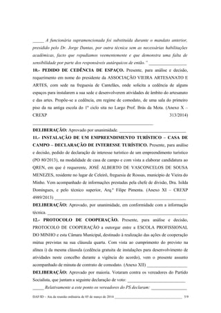 _____ A funcionária supramencionada foi substituída durante o mandato anterior,
presidido pelo Dr. Jorge Dantas, por outra técnica sem as necessárias habilitações
académicas, facto que repudiamos veementemente e que demonstra uma falta de
sensibilidade por parte dos responsáveis autárquicos de então.” _________________
10.- PEDIDO DE CEDÊNCIA DE ESPAÇO. Presente, para análise e decisão,
requerimento em nome do presidente da ASSOCIAÇÃO VIEIRA ARTESANATO E
ARTES, com sede na freguesia de Cantelães, onde solicita a cedência de alguns
espaços para instalarem a sua sede e desenvolverem atividades de âmbito do artesanato
e das artes. Propõe-se a cedência, em regime de comodato, de uma sala do primeiro
piso da na antiga escola do 1º ciclo sita no Largo Prof. Brás da Mota. (Anexo X –
CREXP

313/2014)

______________________________________________________
DELIBERAÇÃO: Aprovado por unanimidade. ______________________________
11.- INSTALAÇÃO DE UM EMPREENDIMENTO TURÍSTICO – CASA DE
CAMPO – DECLARAÇÃO DE INTERESSE TURÍSTICO. Presente, para análise
e decisão, pedido de declaração de interesse turístico de um empreendimento turístico
(PO 80/2013), na modalidade de casa de campo e com vista a elaborar candidatura ao
QREN, em que é requerente, JOSÉ ALBERTO DE VASCONCELOS DE SOUSA
MENEZES, residente no lugar de Celeirô, freguesia de Rossas, município de Vieira do
Minho. Vem acompanhado de informações prestadas pela chefe de divisão, Dra. Isilda
Domingues, e pelo técnico superior, Arq.º Filipe Pimenta. (Anexo XI – CREXP
4989/2013) ___________________________________________________________
DELIBERAÇÃO: Aprovado, por unanimidade, em conformidade com a informação
técnica. _______________________________________________________________
12.- PROTOCOLO DE COOPERAÇÃO. Presente, para análise e decisão,
PROTOCOLO DE COOPERAÇÃO a outorgar entre a ESCOLA PROFISSIONAL
DO MINHO e esta Câmara Municipal, destinado à realização das ações de cooperação
mútua previstas na sua cláusula quarta. Com vista ao cumprimento do previsto na
alínea i) da mesma cláusula (cedência gratuita de instalações para desenvolvimento de
atividades neste concelho durante a vigência do acordo), vem o presente assunto
acompanhado de minuta de contrato de comodato. (Anexo XII) __________________
DELIBERAÇÃO: Aprovado por maioria. Votaram contra os vereadores do Partido
Socialista, que juntam a seguinte declaração de voto: __________________________
_____ Relativamente a este ponto os vereadores do PS declaram: ________________
DAF/ID – Ata da reunião ordinária de 05 de março de 2014 ________________________________________ 5/9

 