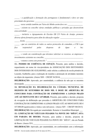 _____ - a qualificação e formação dos portugueses é fundamental e deve ser uma
prioridade dos governos; ________________________________________________
_____ - nesse sentido também em Vieira do Minho assim deve ser; _______________
_____ - existem no concelho várias entidades públicas e privadas que desenvolvem
essa actividade; ________________________________________________________
_____ - inclusive o Agrupamento de Escolas EB 2/3 Vieira de Araújo, promove
diversa oferta formativa para além da educação regular. _______________________
_____ Assim, __________________________________________________________
_____ - que ao contrários de todos os outros protocolos de comodato, a CM é que
fica

responsável

pelas

despesas

de

água

e

luz;

___________________________________
_____ - e tendo em consideração que devemos valorizar os recursos, as empresas e
investimentos existentes no concelho; _______________________________________
_____ - votamos contra este protocolo.” ____________________________________
13.- PEDIDO DE CEDÊNCIA DE ESPAÇO. Presente, para análise e decisão,
requerimento em nome do vice-presidente da ASSOCIAÇÃO DOS DEFENSORES
DOS INTERESSES DE GUILHOFREI, onde solicita a cedência da escola primária de
Louredo, Guilhofrei, para a realização de reuniões e promoção de atividades inerentes
ao objeto da requerente. (Anexo XIII – CREXP 36/2014) _______________________
DELIBERAÇÃO: Aprovado, por unanimidade, a cedência da sala que se encontra
desocupada. ___________________________________________________________
14- REVOGAÇÃO DA DELIBERAÇÃO DA CÂMARA MUNICIPAL DE
DEZOITO DE SETEMBRO DE DOIS MIL E DOZE DE ABERTURA DE
CONCURSO PARA CONTRAÇÃO DE EMPRÉSTIMO A LONGO PRAZO
ATÉ AO MONTANTE DE € 437.000,00. Presente, para análise e decisão, proposta
de revogação da deliberação que procedeu à ABERTURA DE CONCURSO PARA
CONTRAÇÃO DE EMPRÉSTIMO A LONGO PRAZO ATÉ AO MONTANTE DE €
437.000,00 (quatrocentos e trinta e sete mil euros). (Anexo XIV – CREXP 540/2013)
DELIBERAÇÃO: Revogada por unanimidade. Remeter à Assembleia Municipal. ___
15.- LIMITAÇÃO DE VEÍCULOS PESADOS NA PONTE DO “BÔCO”, SITA
EM PARADA DE BOURO. Presente, para análise e decisão, proposta de
LIMITAÇÃO DE VEÍCULOS PESADOS NA PONTE DO “BÔCO”, sita em Parada
de Bouro. (Anexo XV) __________________________________________________
DELIBERAÇÃO: Aprovado, por unanimidade, em conformidade com a informação
DAF/ID – Ata da reunião ordinária de 05 de março de 2014 ________________________________________ 6/9

 