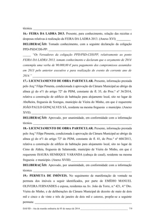 técnica. _______________________________________________________________
16.- FEIRA DA LADRA 2013. Presente, para conhecimento, relação das receitas e
despesas relativas à realização da FEIRA DA LADRA 2013. (Anexo XVI) _________
DELIBERAÇÃO: Tomado conhecimento, com a seguinte declaração da coligação
PPD-PSD/CDS-PP: _____________________________________________________
_____ “Os Vereadores da coligação PPD/PSD-CDS/PP, relativamente ao ponto
FEIRA DA LADRA 2013, tomam conhecimento e declaram que o orçamento de 2014
contempla uma verba de 90.000,00 € para pagamento dos compromissos assumidos
em 2013 pelo anterior executivo e para realização do evento do corrente ano de
2014.” _______________________________________________________________
17.- LICENCIAMENTO DE OBRA PARTICULAR. Presente, informação prestada
pelo Arq.º Filipe Pimenta, condicionada à aprovação da Câmara Municipal ao abrigo da
alínea g) do nº1 do artigo 72º do PDM, constante de fl. 35, do Proc.º nº 36/2014,
relativa a construção de edifício de habitação para alojamento local, sito no lugar de
Abelheira, freguesia de Soengas, município de Vieira do Minho, em que é requerente
JOÃO PAULO GONÇALVES SÁ, residente na mesma freguesia e município. (Anexo
XVII) _________________________________________________________
DELIBERAÇÃO: Aprovado, por unanimidade, em conformidade com a informação
técnica. _______________________________________________________________
18.- LICENCIAMENTO DE OBRA PARTICULAR. Presente, informação prestada
pelo Arq.º Filipe Pimenta, condicionada à aprovação da Câmara Municipal ao abrigo da
alínea g) do nº1 do artigo 72º do PDM, constante de fl. 41, do Proc.º nº 604/2013,
relativa a construção de edifício de habitação para alojamento local, sito no lugar de
Cimo de Aldeia, freguesia de Salamonde, município de Vieira do Minho, em que é
requerente ISAURA HENRIQUE VARANDA (cabeça de casal), residente na mesma
freguesia e município. (Anexo XVIII) ______________________________________
DELIBERAÇÃO: Aprovado, por unanimidade, em conformidade com a informação
técnica. _______________________________________________________________
19.- PERMUTA DE IMÓVEIS. No seguimento de manifestação de vontade na
permuta dos imóveis a seguir identificados, por parte de EMÍDIO MANUEL
OLIVEIRA FERNANDES e esposa, residentes na Av. João da Torre, n.º 421, 4.º Dto.
Vieira do Minho, e de deliberações da Câmara Municipal de dezoito de maio de dois
mil e cinco e de vinte e três de janeiro de dois mil e catorze, propõe-se a seguinte
permuta: ______________________________________________________________
DAF/ID – Ata da reunião ordinária de 05 de março de 2014 ________________________________________ 7/9

 