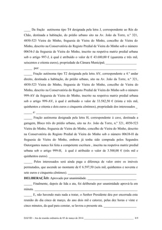 ____ Da fração autónoma tipo T4 designada pela letra J, correspondente ao Rés do
Chão, destinada a habitação, do prédio urbano sito na Av. João da Torre, n.º 321,
4850-523 Vieira do Minho, freguesia de Vieira do Minho, concelho de Vieira do
Minho, descrito na Conservatória do Registo Predial de Vieira do Minho sob o número
00634-J da freguesia de Vieira do Minho, inscrito na respetiva matriz predial urbana
sob o artigo 997-J, à qual é atribuído o valor de € 43.680,00 € (quarenta e três mil,
seiscentos e oitenta euros), propriedade da Câmara Municipal; ___________________
_____ por: ___________________________________________________________
_____ Fração autónoma tipo T2 designada pela letra AV, correspondente a 4.º andar
direito, destinada a habitação, do prédio urbano, sito na Av. João da Torre, n.º 321,
4850-523 Vieira do Minho, freguesia de Vieira do Minho, concelho de Vieira do
Minho, descrito na Conservatória do Registo Predial de Vieira do Minho sob o número
999-AV da freguesia de Vieira do Minho, inscrito na respetiva matriz predial urbana
sob o artigo 999-AV, à qual é atribuído o valor de 33.582,50 € (trinta e três mil,
quinhentos e oitenta e dois euros e cinquenta cêntimos), propriedade dos interessados _
_____ e: ______________________________________________________________
_____ Fração autónoma designada pela letra H, correspondente à cave, destinada a
garagem, Bloco três do prédio urbano, sito na Av. João da Torre, n.º 321, 4850-523
Vieira do Minho, freguesia de Vieira do Minho, concelho de Vieira do Minho, descrito
na Conservatória do Registo Predial de Vieira do Minho sob o número 00638-H da
freguesia de Vieira do Minho, embora já tenha sido comprada pelos Segundos
Outorgantes nunca foi feita a competente escritura , inscrita na respetiva matriz predial
urbana sob o artigo 999-H, à qual é atribuído o valor de 3.500,00 € (três mil e
quinhentos euros). ______________________________________________________
_____ Pelos interessados será ainda paga a diferença de valor entre os imóveis
permutados, que ascende ao montante de € 6.597,50 (seis mil, quinhentos e noventa e
sete euros e cinquenta cêntimos). __________________________________________
DELIBERAÇÃO: Aprovado por unanimidade. ______________________________
_____ Finalmente, depois de lida a ata, foi deliberado por unanimidade aprová-la em
minuta. _______________________________________________________________
_____ E, não havendo mais nada a tratar, o Senhor Presidente deu por encerrada esta
reunião do dia cinco de março, do ano dois mil e catorze, pelas dez horas e vinte e
cinco minutos, da qual para constar, se lavrou a presente ata. ____________________

DAF/ID – Ata da reunião ordinária de 05 de março de 2014 ________________________________________ 8/9

 