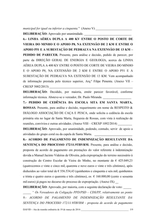 municipal for igual ou inferior a cinquenta.” (Anexo V) _______________________
DELIBERAÇÃO: Aprovado por unanimidade. ______________________________
6.- LINHA AÉREA DUPLA A 400 KV ENTRE O POSTO DE CORTE DE
VIEIRA DO MINHO E O APOIO P8, NA EXTENSÃO DE 2 KM E ENTRE O
APOIO P51 E A SUBESTAÇÃO DE PEDRALVA NA EXTENSÃO DE 13 KM –
PEDIDO DE PARECER. Presente, para análise e decisão, pedido de parecer, por
parte da DIREÇÃO GERAL DE ENERGIA E GEOLOGIA, acerca da LINHA
AÉREA DUPLA A 400 KV ENTRE O POSTO DE CORTE DE VIEIRA DO MINHO
E O APOIO P8, NA EXTENSÃO DE 2 KM E ENTRE O APOIO P51 E A
SUBESTAÇÃO DE PEDRALVA NA EXTENSÃO DE 13 KM. Vem acompanhado
de informação prestada pelo técnico superior, Arq.º Filipe Pimenta. (Anexo VII –
CREXP 5002/2013) _____________________________________________________
DELIBERAÇÃO: Decidido, por maioria, emitir parecer favorável, conforme
informação técnica. Absteve-se o vereador, Dr. Paulo Miranda. __________________
7.- PEDIDO DE CEDÊNCIA DA ESCOLA SITA EM SANTA MARTA,
ROSSAS. Presente, para análise e decisão, requerimento em nome da RESPEITO &
DIÁLOGO ASSOCIAÇÃO DE CAÇA E PESCA, onde solicita a cedência da escola
primária sita no lugar de Santa Marta, freguesia de Rossas, com vista à realização de
reuniões, convívios e outras atividades. (Anexo VIII – CREXP 1092/2014) _________
DELIBERAÇÃO: Aprovado, por unanimidade, podendo, contudo, servir de apoio a
atividades do grupo coral ou da capela de Santa Marta. ________________________
8.- ACORDO DE PAGAMENTO DE INDEMNIZAÇÃO RESULTANTE DA
SENTENÇA DO PROCESSO 172/11.9TBVRM. Presente, para análise e decisão,
proposta de acordo de pagamento em prestações do valor referente à indemnização
devida a Manuel Jacinto Videiras de Oliveira, pela expropriação do terreno necessário à
construção do Centro Escolar de Vieira do Minho, no montante de € 425.049,23
(quatrocentos e vinte e cinco mil, quarenta e nove euros e vinte e três cêntimos), após
deduzidos ao valor total de € 556.534,43 (quinhentos e cinquenta e seis mil, quinhentos
e trinta e quatro euros e quarenta e três cêntimos), os € 160.000,00 (cento e sessenta
mil euros) já pagos no decurso do processo de expropriação. (Anexo IX) __
DELIBERAÇÃO: Aprovado, por maioria, com a seguinte declaração de voto: _____
_____ “ Os Vereadores da Coligação PPD/PSD – CDS/PP, relativamente ao ponto
9.- ACORDO DE PAGAMENTO DE INDEMNIZAÇÃO RESULTANTE DA
SENTENÇA DO PROCESSO 172/11.9TBVRM - proposta de acordo de pagamento
DAF/ID – Ata da reunião ordinária de 19 de março de 2014 ________________________________________ 3/9
 