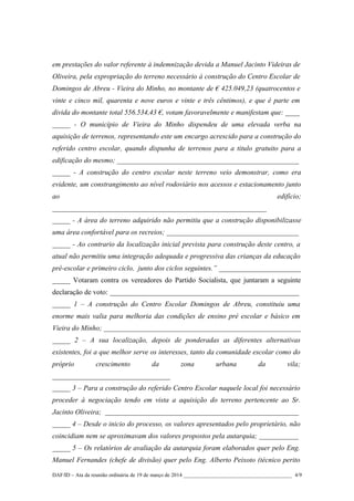 em prestações do valor referente à indemnização devida a Manuel Jacinto Videiras de
Oliveira, pela expropriação do terreno necessário à construção do Centro Escolar de
Domingos de Abreu - Vieira do Minho, no montante de € 425.049,23 (quatrocentos e
vinte e cinco mil, quarenta e nove euros e vinte e três cêntimos), e que é parte em
divida do montante total 556.534,43 €, votam favoravelmente e manifestam que: ____
_____ - O município de Vieira do Minho dispendeu de uma elevada verba na
aquisição de terrenos, representando este um encargo acrescido para a construção do
referido centro escolar, quando dispunha de terrenos para a titulo gratuito para a
edificação do mesmo; ___________________________________________________
_____ - A construção do centro escolar neste terreno veio demonstrar, como era
evidente, um constrangimento ao nível rodoviário nos acessos e estacionamento junto
ao edifício;
____________________________________________________________
_____ - A área do terreno adquirido não permitiu que a construção disponibilizasse
uma área confortável para os recreios; _____________________________________
_____ - Ao contrario da localização inicial prevista para construção deste centro, a
atual não permitiu uma integração adequada e progressiva das crianças da educação
pré-escolar e primeiro ciclo, junto dos ciclos seguintes.” _______________________
_____ Votaram contra os vereadores do Partido Socialista, que juntaram a seguinte
declaração de voto: _____________________________________________________
_____ 1 – A construção do Centro Escolar Domingos de Abreu, constituiu uma
enorme mais valia para melhoria das condições de ensino pré escolar e básico em
Vieira do Minho; ____________________________________________________________
_____ 2 – A sua localização, depois de ponderadas as diferentes alternativas
existentes, foi a que melhor serve os interesses, tanto da comunidade escolar como do
próprio crescimento da zona urbana da vila;
_________________________________
_____ 3 – Para a construção do referido Centro Escolar naquele local foi necessário
proceder à negociação tendo em vista a aquisição do terreno pertencente ao Sr.
Jacinto Oliveira; ___________________________________________________________
_____ 4 – Desde o inicio do processo, os valores apresentados pelo proprietário, não
coincidiam nem se aproximavam dos valores propostos pela autarquia; ____________
_____ 5 – Os relatórios de avaliação da autarquia foram elaborados quer pelo Eng.
Manuel Fernandes (chefe de divisão) quer pelo Eng. Alberto Peixoto (técnico perito
DAF/ID – Ata da reunião ordinária de 19 de março de 2014 ________________________________________ 4/9
 