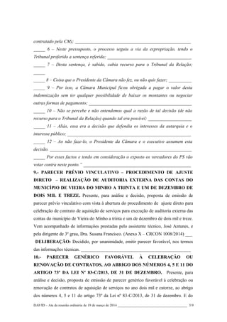 contratado pela CM); _______________________________________________________
_____ 6 – Neste pressuposto, o processo seguiu a via da expropriação, tendo o
Tribunal proferido a sentença referida; ________________________________________
_____ 7 – Desta sentença, é sabido, cabia recurso para o Tribunal da Relação;
_____
_____ 8 – Coisa que o Presidente da Câmara não fez, ou não quis fazer; __________
_____ 9 – Por isso, a Câmara Municipal ficou obrigada a pagar o valor desta
indemnização sem ter qualquer possibilidade de baixar os montantes ou negociar
outras formas de pagamento; _____________________________________________
_____ 10 – Não se percebe e não entendemos qual a razão de tal decisão (de não
recurso para o Tribunal da Relação) quando tal era possível; ___________________
_____ 11 – Aliás, essa era a decisão que defendia os interesses da autarquia e o
interesse público; ______________________________________________________
_____ 12 – Ao não faze-lo, o Presidente da Câmara e o executivo assumem esta
decisão. ______________________________________________________________
_____ Por esses factos e tendo em consideração o exposto os vereadores do PS vão
votar contra neste ponto.” _______________________________________________
9.- PARECER PRÉVIO VINCULATIVO – PROCEDIMENTO DE AJUSTE
DIRETO – REALIZAÇÃO DE AUDITORIA EXTERNA DAS CONTAS DO
MUNICÍPIO DE VIEIRA DO MINHO A TRINTA E UM DE DEZEMBRO DE
DOIS MIL E TREZE. Presente, para análise e decisão, proposta de emissão de
parecer prévio vinculativo com vista à abertura do procedimento de ajuste direto para
celebração de contrato de aquisição de serviços para execução de auditoria externa das
contas do município de Vieira do Minho a trinta e um de dezembro de dois mil e treze.
Vem acompanhado de informações prestadas pelo assistente técnico, José Antunes, e
pela dirigente de 3º grau, Dra. Susana Francisco. (Anexo X – CRCON 1008/2014) ___
DELIBERAÇÃO: Decidido, por unanimidade, emitir parecer favorável, nos termos
das informações técnicas. ________________________________________________
10.- PARECER GENÉRICO FAVORÁVEL À CELEBRAÇÃO OU
RENOVAÇÃO DE CONTRATOS, AO ABRIGO DOS NÚMEROS 4, 5 E 11 DO
ARTIGO 73º DA LEI Nº 83-C/2013, DE 31 DE DEZEMBRO. Presente, para
análise e decisão, proposta de emissão de parecer genérico favorável à celebração ou
renovação de contratos de aquisição de serviços no ano dois mil e catorze, ao abrigo
dos números 4, 5 e 11 do artigo 73º da Lei nº 83-C/2013, de 31 de dezembro. E do
DAF/ID – Ata da reunião ordinária de 19 de março de 2014 ________________________________________ 5/9
 