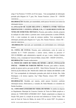 artigo 4º da Portaria nº 53/2014, de 03 de março. Vem acompanhado de informação
prestada pela dirigente de 3º grau, Dra. Susana Francisco. (Anexo XI – CRCON
1010/2014) ___________________________________________________________
DELIBERAÇÃO: Decidido, por unanimidade, emitir parecer favorável, nos termos da
informação técnica. ___________________________________________________
11.-ANULAÇÃO DE SALDO RELATIVO A PERMUTA ENTRE VEÍCULO
PERTENCENTE À EXTINTA EPMAR, E.M., E VALOR RESULTANTE DE
VENDA DE ESTRUTURA METÁLICA. Presente, para análise e decisão, proposta
de anulação de saldo relativo a permuta entre veículo pertencente à extinta EPMAR,
E.M., e valor resultante de venda de estrutura metálica. Vem acompanhado de
informação prestada pela dirigente de 3º grau, Dra. Susana Francisco. (Anexo XII –
CRCON 1009/2014) ____________________________________________________
DELIBERAÇÃO: Aprovado, por unanimidade, em conformidade com a informação
técnica. _______________________________________________________________
12.- CONTA DE CUSTAS. Presente, para conhecimento, conta de custas no
montante de € 714,00 (setecentos e catorze euros), relativa ao processo nº
2031/10.3BEBRG, ação administrativa especial, em que é autor, António Cardoso
Barbosa, e réu, o município de Vieira do Minho. (Anexo XIII – CREXP 1238/2014) _
DELIBERAÇÃO: Tomado conhecimento. __________________________________
13.- POSTO DE CORTE DE VIEIRA DO MINHO A 400 KV, INSTALAÇÃO
INICIAL – PEDIDO DE PARECER PRÉVIO. Presente, para análise e decisão,
pedido de parecer prévio, por parte da REN – Rede Elétrica Nacional, SA, acerca da
INSTALAÇÃO INICIAL DO POSTO DE CORTE DE VIEIRA DO MINHO A 400
KV. Vem acompanhado de informações prestadas pela chefe de divisão, Dra. Isilda
Domingues e do técnico superior, Arq.º Filipe Pimenta. (Anexo XIV – CREXP
4571/2013) ___________________________________________________________
DELIBERAÇÃO: Decidido, por maioria, emitir parecer favorável, conforme
informação técnica. Abstiveram-se, o vereador, Dr. Paulo Miranda e os vereadores do
Partido Socialista. ______________________________________________________
14.- CONCURSO LITERÁRIO DE VIEIRA DO MINHO. No âmbito do disposto
no Regulamento Municipal do Concurso Literário de Vieira do Minho propõe-se a
abertura do “CONCURSO LITERÁRIO 2014”. Dando cumprimento ao disposto na
Secção VIII, ponto 8, a criação de um texto terá referência ao “Contar Vieira - 500
anos de Foral de Vieira do Minho, do século XVI ao século XXI”. Os prémios a
DAF/ID – Ata da reunião ordinária de 19 de março de 2014 ________________________________________ 6/9
 