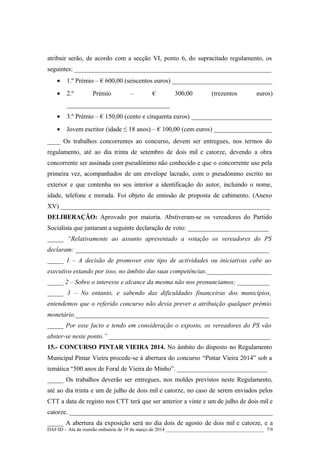 atribuir serão, de acordo com a secção VI, ponto 6, do supracitado regulamento, os
seguintes: _____________________________________________________________
• 1.º Prémio – € 600,00 (seiscentos euros) _______________________________
• 2.º Prémio – € 300,00 (trezentos euros)
________________________________
• 3.º Prémio – € 150,00 (cento e cinquenta euros) _________________________
• Jovem escritor (idade ≤ 18 anos) – € 100,00 (cem euros) __________________
____ Os trabalhos concorrentes ao concurso, devem ser entregues, nos termos do
regulamento, até ao dia trinta de setembro de dois mil e catorze, devendo a obra
concorrente ser assinada com pseudónimo não conhecido e que o concorrente use pela
primeira vez, acompanhados de um envelope lacrado, com o pseudónimo escrito no
exterior e que contenha no seu interior a identificação do autor, incluindo o nome,
idade, telefone e morada. Foi objeto de emissão de proposta de cabimento. (Anexo
XV) _________________________________________________________________
DELIBERAÇÃO: Aprovado por maioria. Abstiveram-se os vereadores do Partido
Socialista que juntaram a seguinte declaração de voto: _________________________
_____ “Relativamente ao assunto apresentado a votação os vereadores do PS
declaram: ____________________________________________________________
_____ 1 – A decisão de promover este tipo de actividades ou iniciativas cabe ao
executivo estando por isso, no âmbito das suas competências.____________________
_____ 2 – Sobre o interesse e alcance da mesma não nos pronunciamos; __________
_____ 3 – No entanto, e sabendo das dificuldades financeiras dos municípios,
entendemos que o referido concurso não devia prever a atribuição qualquer prémio
monetário.____________________________________________________________
_____ Por esse facto e tendo em consideração o exposto, os vereadores do PS vão
abster-se neste ponto.” __________________________________________________
15.- CONCURSO PINTAR VIEIRA 2014. No âmbito do disposto no Regulamento
Municipal Pintar Vieira procede-se à abertura do concurso “Pintar Vieira 2014” sob a
temática “500 anos de Foral de Vieira do Minho”. ____________________________
_____ Os trabalhos deverão ser entregues, nos moldes previstos neste Regulamento,
até ao dia trinta e um de julho de dois mil e catorze, no caso de serem enviados pelos
CTT a data de registo nos CTT terá que ser anterior a vinte e um de julho de dois mil e
catorze. _______________________________________________________________
_____ A abertura da exposição será no dia dois de agosto de dois mil e catorze, e a
DAF/ID – Ata da reunião ordinária de 19 de março de 2014 ________________________________________ 7/9
 