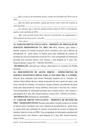 _____ Que se trata de um documento técnico, resumo da actividade da CM no ano de
2013; ________________________________________________________________
_____ Que dos dados apresentados, aquele que merece maior relevo diz respeito ao
valor da divida. ________________________________________________________
_____ De salientar, que o valor da referida divida no final de 2013 é sensilvelmente
igual ao valor da divida de 2010; __________________________________________
_____ Que neste período foram feitos diversos investimentos em equipamentos e
infraestruturas de relevo para o concelho; ___________________________________
_____ Voto a favor.” ___________________________________________________
15.- PARECER PRÉVIO VINCULATIVO – PROPOSTA DE PRESTAÇÃO DE
SERVIÇOS PROFISSIONAIS NA ÁREA DO IVA. Presente, para análise e
decisão, proposta de emissão de parecer prévio vinculativo com vista à abertura do
procedimento de ajuste direto, no regime geral, para celebração de contrato de
prestação de serviços profissionais na área do IVA. Vem acompanhado de informações
prestadas pelo assistente técnico, José Antunes, e pela dirigente de 3º grau, Dra.
Susana Francisco. (Anexo XV – CRCON 1282/2014) __________________________
DELIBERAÇÃO: Aprovado por maioria. Abstiveram-se os vereadores do Partido
Socialista. ____________________________________________________________
16.- PROCEDIMENTO DE AJUSTE DIRETO – FORNECIMENTO DE
SERVIÇO TELEFÓNICO MÓVEL PARA O ANO DOIS MIL E CATORZE.
Presente, para ratificação pela Câmara Municipal, despacho do Sr. Vereador, Dr.
António Afonso Ribeiro Barroso, datado do passado dia vinte e quatro de março, onde
toma a decisão de contratar e de autorizar a despesa inerente procedimento de ajuste
direto para fornecimento de serviço telefónico móvel para o ano dois mil e catorze.
Vem acompanhado de informações prestadas pelo assistente técnico, José Antunes, e
pela dirigente de 3º grau, Dra. Susana Francisco. (Anexo XVI – CRCON 1213/2014) _
DELIBERAÇÃO: Ratificado por unanimidade. _____________________________
17.- PARECER PRÉVIO VINCULATIVO – PROPOSTA DE REVISÃO DO
PDM – TRABALHOS FINAIS. Presente, para análise e decisão, proposta de emissão
de parecer prévio vinculativo com vista à abertura do procedimento de ajuste direto,
no regime geral, para celebração de contrato de prestação de serviços no âmbito dos
trabalhos finais de revisão do PDM. Vem acompanhado de informações prestadas pelo
assistente técnico, José Antunes, e pela dirigente de 3º grau, Dra. Susana Francisco.
(Anexo XVII) _________________________________________________________
DAF/ID – Ata da reunião ordinária de 02 de abril de 2014 _______________________________________ 10/13
 