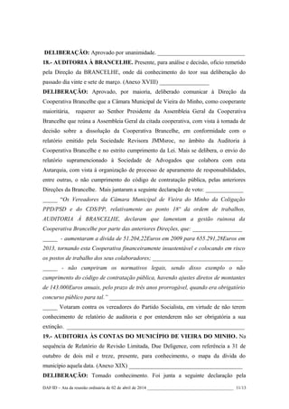 DELIBERAÇÃO: Aprovado por unanimidade. ______________________________
18.- AUDITORIA À BRANCELHE. Presente, para análise e decisão, oficio remetido
pela Direção da BRANCELHE, onde dá conhecimento do teor sua deliberação do
passado dia vinte e sete de março. (Anexo XVIII) _________________
DELIBERAÇÃO: Aprovado, por maioria, deliberado comunicar à Direção da
Cooperativa Brancelhe que a Câmara Municipal de Vieira do Minho, como cooperante
maioritária, requerer ao Senhor Presidente da Assembleia Geral da Cooperativa
Brancelhe que reúna a Assembleia Geral da citada cooperativa, com vista à tomada de
decisão sobre a dissolução da Cooperativa Brancelhe, em conformidade com o
relatório emitido pela Sociedade Revisora JMMsroc, no âmbito da Auditoria à
Cooperativa Brancelhe e no estrito cumprimento da Lei. Mais se delibera, o envio do
relatório supramencionado à Sociedade de Advogados que colabora com esta
Autarquia, com vista à organização de processo de apuramento de responsabilidades,
entre outras, o não cumprimento do código de contratação pública, pelas anteriores
Direções da Brancelhe. Mais juntaram a seguinte declaração de voto: _____________
_____ “Os Vereadores da Câmara Municipal de Vieira do Minho da Coligação
PPD/PSD e do CDS/PP, relativamente ao ponto 18º da ordem de trabalhos,
AUDITORIA À BRANCELHE, declaram que lamentam a gestão ruinosa da
Cooperativa Brancelhe por parte das anteriores Direções, que: _________________
_____ - aumentaram a dívida de 51.204,22Euros em 2009 para 655.291,28Euros em
2013, tornando esta Cooperativa financeiramente insustentável e colocando em risco
os postos de trabalho dos seus colaboradores; _______________________________
_____ - não cumpriram os normativos legais, sendo disso exemplo o não
cumprimento do código de contratação pública, havendo ajustes diretos de montantes
de 143.000Euros anuais, pelo prazo de três anos prorrogável, quando era obrigatório
concurso público para tal.” ______________________________________________
_____ Votaram contra os vereadores do Partido Socialista, em virtude de não terem
conhecimento de relatório de auditoria e por entenderem não ser obrigatória a sua
extinção. _____________________________________________________________
19.- AUDITORIA ÀS CONTAS DO MUNICÍPIO DE VIEIRA DO MINHO. Na
sequência de Relatório de Revisão Limitada, Due Deligence, com referência a 31 de
outubro de dois mil e treze, presente, para conhecimento, o mapa da dívida do
município aquela data. (Anexo XIX) _______________________________________
DELIBERAÇÃO: Tomado conhecimento. Foi junta a seguinte declaração pela
DAF/ID – Ata da reunião ordinária de 02 de abril de 2014 _______________________________________ 11/13
 
