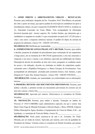 7.- APOIO DIRETO A ARRENDAMENTO URBANO – RENOVAÇÃO.
Presente, para ratificação, despacho da Sra. Vereadora, Prof.ª Elsa Ribeiro, do passado
dia vinte e quatro de março, que aprova pedido de renovação de candidatura de apoio a
arrendamento urbano, em que é requerente ELISABETE DIAS CANELA, residente na
Av. Imaculada Conceição em Vieira Minho. Vem acompanhado de informação
favorável prestada pelo técnico superior, Dr. Avelino Simões, que determina que a
candidatura se enquadra no escalão 5 a que corresponde um apoio de € 127,50 (cento e
vinte e sete euros e cinquenta cêntimos) mensais. O pedido foi objeto de emissão de
proposta de cabimento. (Anexo VII – CREXP 1291/2014) ______________________
DELIBERAÇÃO: Ratificado por unanimidade. ______________________________
8.- EMPRÉSTIMO DE LONGO PRAZO ATÉ € 408.756,86. Presente, para análise
e decisão, proposta de anulação do procedimento para contratação de um empréstimo
a longo prazo, até ao montante de € 408.756,86 (quatrocentos e oito mil, setecentos e
cinquenta e seis euros e oitenta e seis cêntimos), aprovado por deliberação da Câmara
Municipal de dezoito de dezembro de dois mil e treze, porquanto as condições atuais
de acesso e de utilização, deverão ser realizadas no âmbito do empréstimo quadro
contratado entre a República Portuguesa e o Banco Europeu de Investimentos. Vem
acompanhado de informações prestadas pelo assistente técnico, José Antunes, e pela
dirigente de 3º grau, Dra. Susana Francisco. (Anexo VIII – CREXP 5594/2014) _____
DELIBERAÇÃO: Anulado, por unanimidade, em conformidade com as informações
técnicas. ______________________________________________________________
9.-PRIMEIRA REVISÃO AOS DOCUMENTOS PREVISIONAIS. Presente, para
análise e decisão, a primeira revisão aos documentos previsionais do corrente ano de
dois mil e catorze. (Anexo IX)_____________________________________________
DELIBERAÇÃO: Aprovado por maioria. Abstiveram-se os vereadores do Partido
Socialista. _____________________________________________________________
10.- TRANSAÇÃO. Presente, para análise e decisão, Transação no âmbito do
Processo nº 1933/13.0BEBRG (ação administrativa especial), em que é autora Ana
Maria Truta Fraga de Miranda Fernandes e Oliveira Duarte, e Réus, EPMAR, Empresa
Pública Municipal de Águas, Resíduos e Equipamentos de Vieira do Minho, E.M. - em
liquidação, e o município de Vieira do Minho. (Anexo X) _______________________
DELIBERAÇÃO: Neste ponto ausentou-se da sala o Sr. Vereador, Dr. Paulo
Miranda, por ser irmão da Autora. Aprovado, por maioria, com voto de qualidade do
Presidente da Câmara. Votaram contra os vereadores do Partido Socialista, que juntam
DAF/ID – Ata da reunião ordinária de 02 de abril de 2014 _______________________________________ 3/13
 